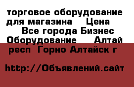 торговое оборудование для магазина  › Цена ­ 100 - Все города Бизнес » Оборудование   . Алтай респ.,Горно-Алтайск г.